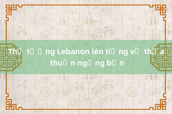 Thủ tướng Lebanon lên tiếng về thỏa thuận ngừng bắn