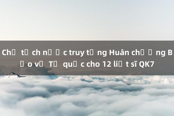 Chủ tịch nước truy tặng Huân chương Bảo vệ Tổ quốc cho 12 liệt sĩ QK7