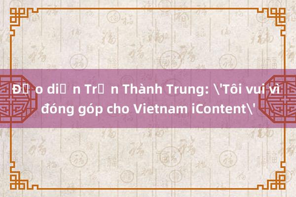 Đạo diễn Trần Thành Trung: 'Tôi vui vì đóng góp cho Vietnam iContent'