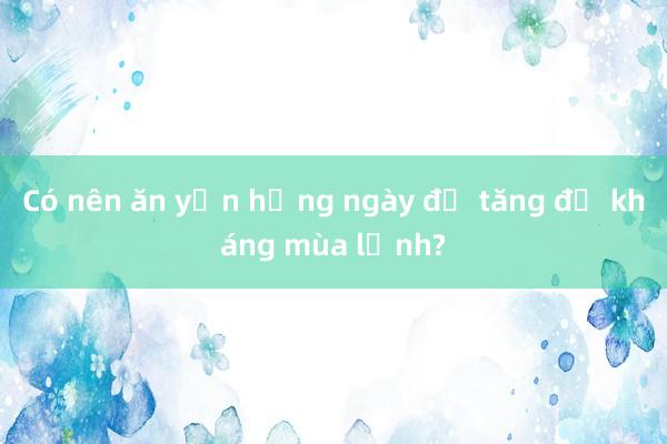 Có nên ăn yến hằng ngày để tăng đề kháng mùa lạnh?