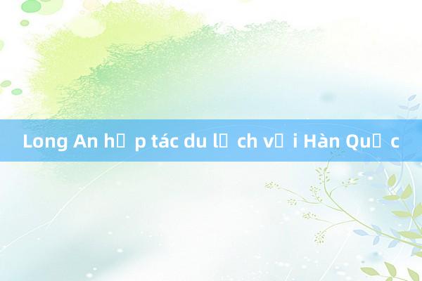 Long An hợp tác du lịch với Hàn Quốc