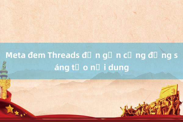 Meta đem Threads đến gần cộng đồng sáng tạo nội dung