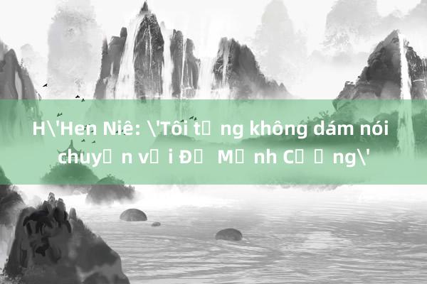 H'Hen Niê: 'Tôi từng không dám nói chuyện với Đỗ Mạnh Cường'