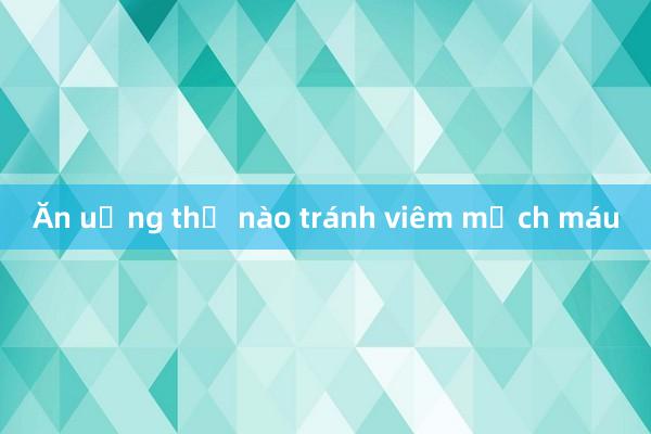 Ăn uống thế nào tránh viêm mạch máu