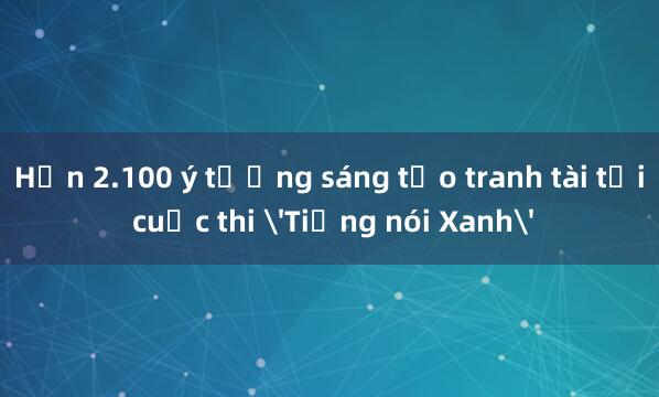 Hơn 2.100 ý tưởng sáng tạo tranh tài tại cuộc thi 'Tiếng nói Xanh'