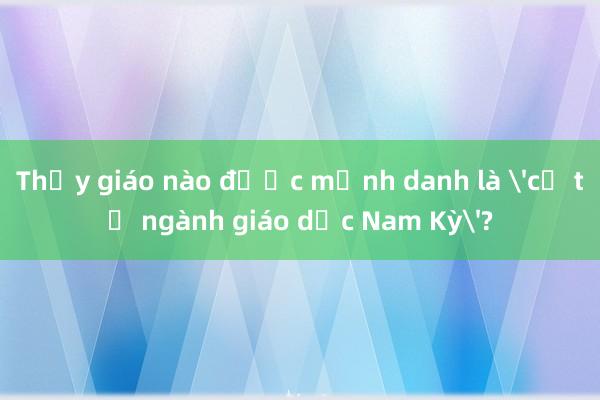 Thầy giáo nào được mệnh danh là 'cụ tổ ngành giáo dục Nam Kỳ'?