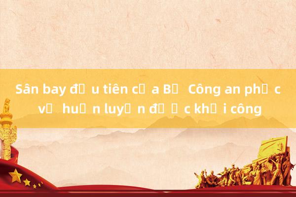 Sân bay đầu tiên của Bộ Công an phục vụ huấn luyện được khởi công