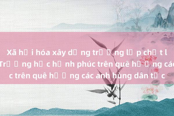 Xã hội hóa xây dựng trường lớp chất lượng cao - Bài 2: Trường học hạnh phúc trên quê hương các anh hùng dân tộc