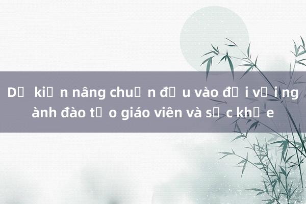 Dự kiến nâng chuẩn đầu vào đối với ngành đào tạo giáo viên và sức khỏe