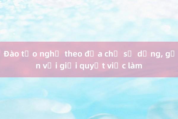 Đào tạo nghề theo địa chỉ sử dụng， gắn với giải quyết việc làm