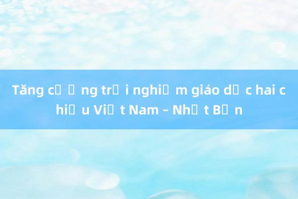 Tăng cường trải nghiệm giáo dục hai chiều Việt Nam – Nhật Bản