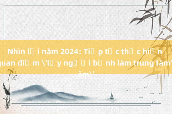 Nhìn lại năm 2024: Tiếp tục thực hiện quan điểm 'lấy người bệnh làm trung tâm'