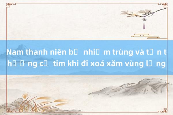 Nam thanh niên bị nhiễm trùng và tổn thương cơ tim khi đi xoá xăm vùng lưng