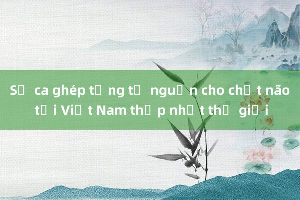 Số ca ghép tạng từ nguồn cho chết não tại Việt Nam thấp nhất thế giới