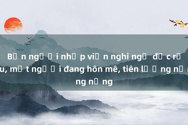 Bốn người nhập viện nghi ngộ độc rượu， một người đang hôn mê， tiên lượng nặng