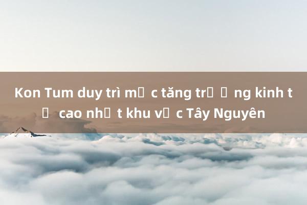 Kon Tum duy trì mức tăng trưởng kinh tế cao nhất khu vực Tây Nguyên