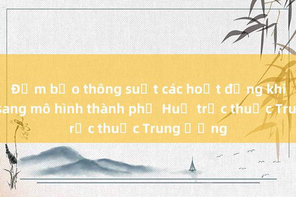 Đảm bảo thông suốt các hoạt động khi chuyển sang mô hình thành phố Huế trực thuộc Trung ương