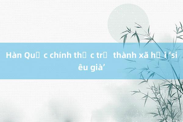 Hàn Quốc chính thức trở thành xã hội ‘siêu già’