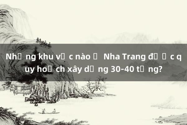 Những khu vực nào ở Nha Trang được quy hoạch xây dựng 30-40 tầng?