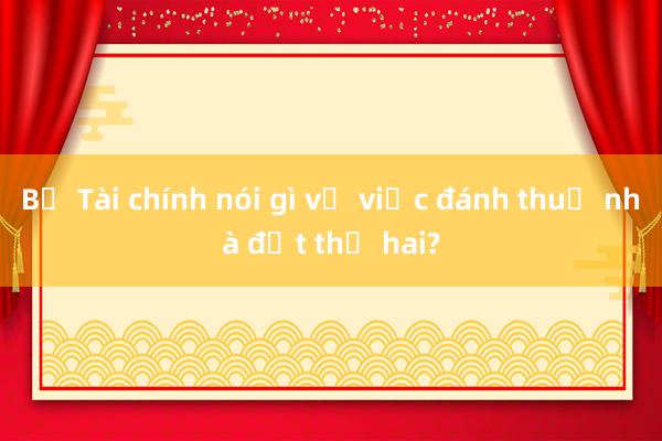 Bộ Tài chính nói gì về việc đánh thuế nhà đất thứ hai?