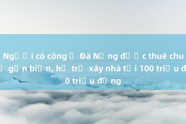 Người có công ở Đà Nẵng được thuê chung cư gần biển， hỗ trợ xây nhà tới 100 triệu đồng