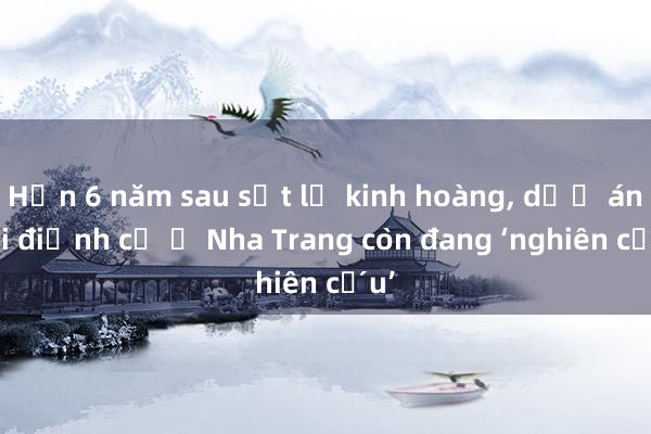 Hơn 6 năm sau sạt lở kinh hoàng， dự án tái định cư ở Nha Trang còn đang ‘nghiên cứu’