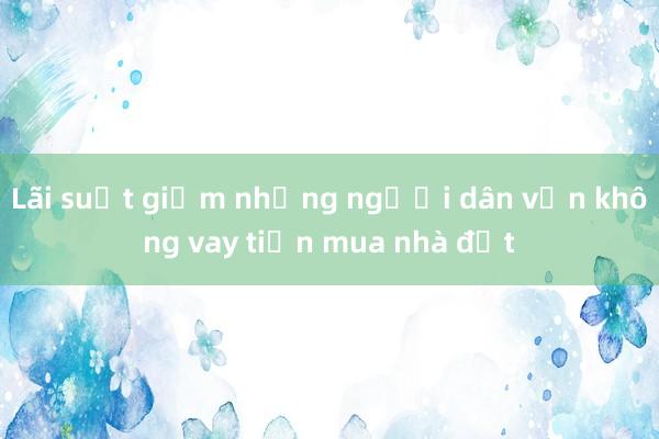 Lãi suất giảm nhưng người dân vẫn không vay tiền mua nhà đất