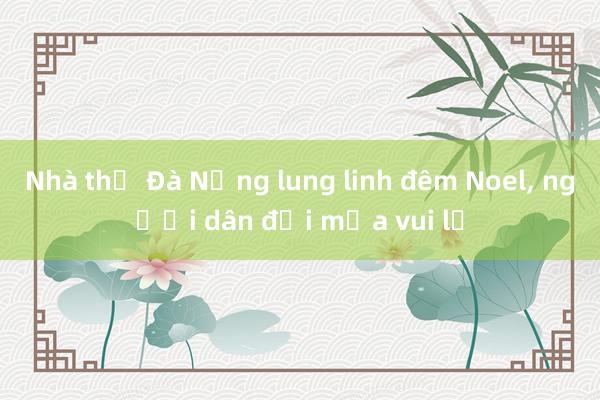 Nhà thờ Đà Nẵng lung linh đêm Noel， người dân đội mưa vui lễ