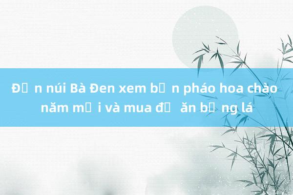 Đến núi Bà Đen xem bắn pháo hoa chào năm mới và mua đồ ăn bằng lá