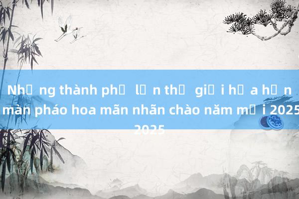 Những thành phố lớn thế giới hứa hẹn màn pháo hoa mãn nhãn chào năm mới 2025