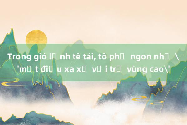 Trong gió lạnh tê tái, tô phở ngon như 'một điều xa xỉ với trẻ vùng cao'