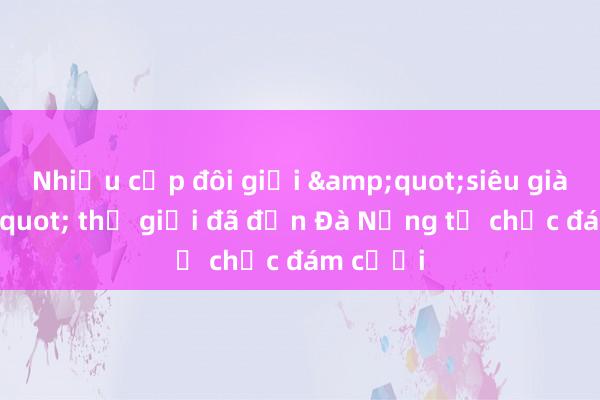 Nhiều cặp đôi giới &quot;siêu giàu&quot; thế giới đã đến Đà Nẵng tổ chức đám cưới