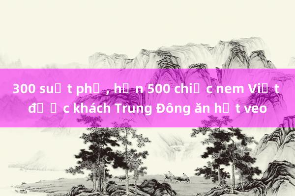 300 suất phở， hơn 500 chiếc nem Việt được khách Trung Đông ăn hết veo