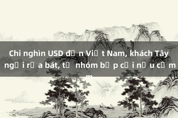 Chi nghìn USD đến Việt Nam， khách Tây ngồi rửa bát， tự nhóm bếp củi nấu cơm