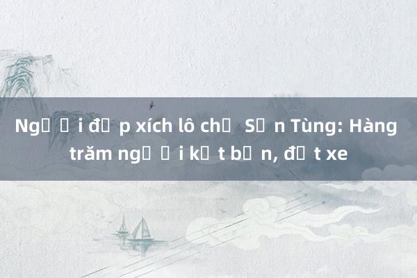 Người đạp xích lô chở Sơn Tùng: Hàng trăm người kết bạn， đặt xe