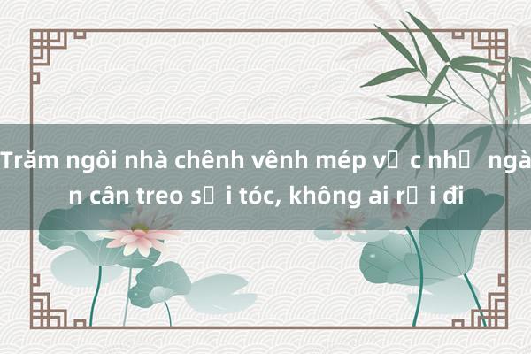 Trăm ngôi nhà chênh vênh mép vực như ngàn cân treo sợi tóc， không ai rời đi