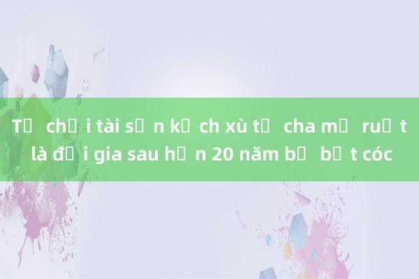 Từ chối tài sản kếch xù từ cha mẹ ruột là đại gia sau hơn 20 năm bị bắt cóc