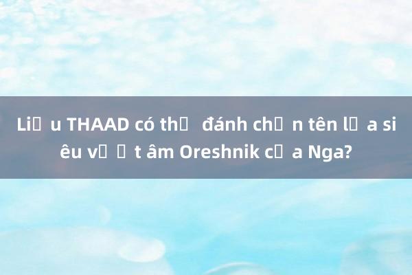 Liệu THAAD có thể đánh chặn tên lửa siêu vượt âm Oreshnik của Nga?