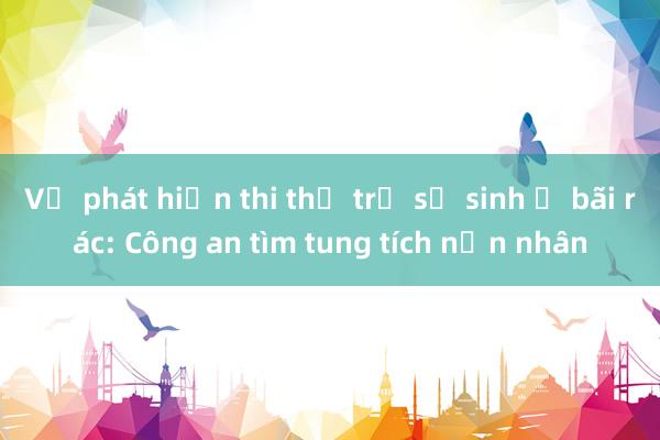 Vụ phát hiện thi thể trẻ sơ sinh ở bãi rác: Công an tìm tung tích nạn nhân