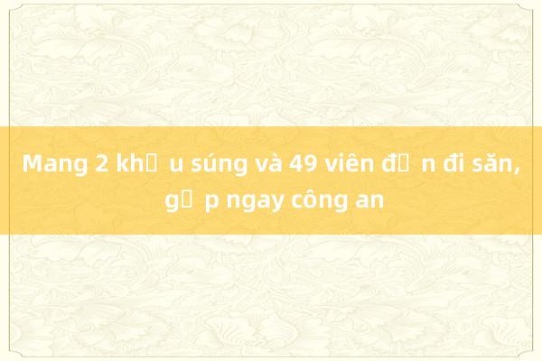 Mang 2 khẩu súng và 49 viên đạn đi săn, gặp ngay công an