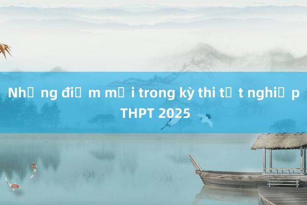 Những điểm mới trong kỳ thi tốt nghiệp THPT 2025