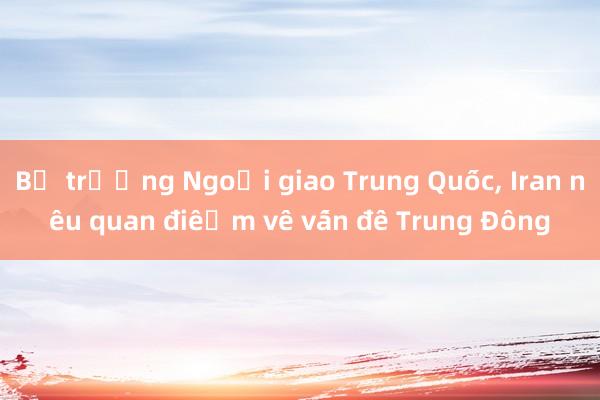 Bộ trưởng Ngoại giao Trung Quốc, Iran nêu quan điểm về vấn đề Trung Đông