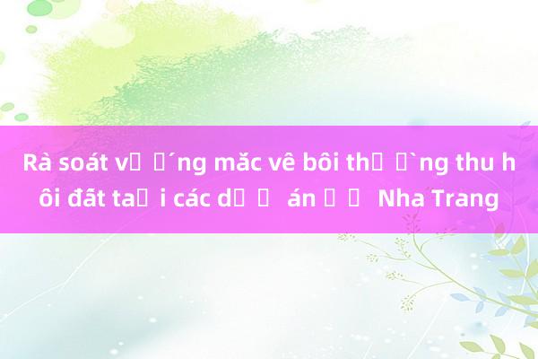 Rà soát vướng mắc về bồi thường thu hồi đất tại các dự án ở Nha Trang