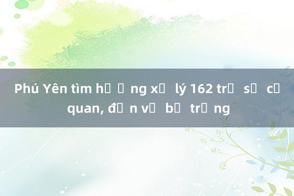 Phú Yên tìm hướng xử lý 162 trụ sở cơ quan， đơn vị bỏ trống