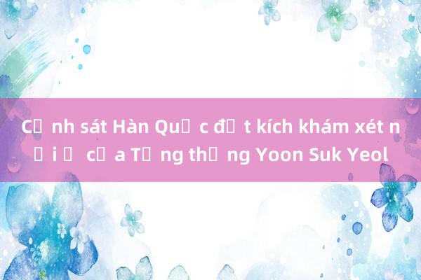 Cảnh sát Hàn Quốc đột kích khám xét nơi ở của Tổng thống Yoon Suk Yeol