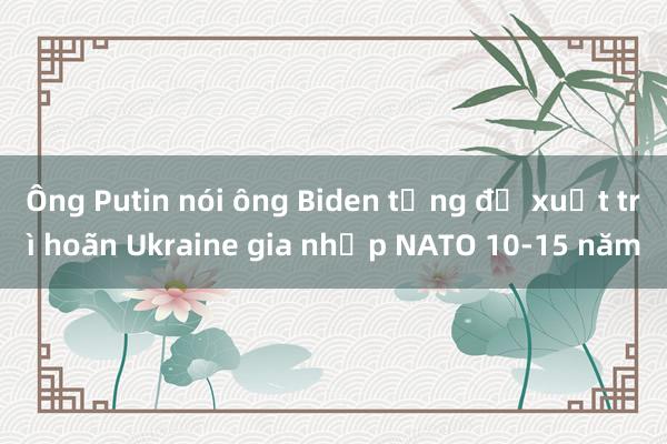 Ông Putin nói ông Biden từng đề xuất trì hoãn Ukraine gia nhập NATO 10-15 năm