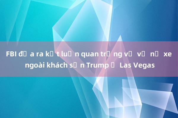 FBI đưa ra kết luận quan trọng về vụ nổ xe ngoài khách sạn Trump ở Las Vegas