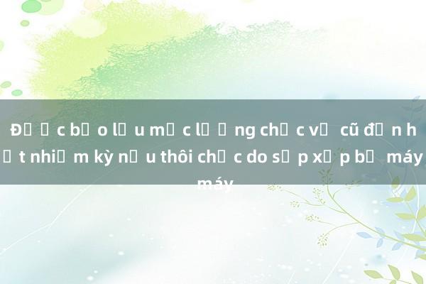 Được bảo lưu mức lương chức vụ cũ đến hết nhiệm kỳ nếu thôi chức do sắp xếp bộ máy