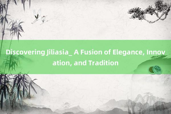 Discovering Jiliasia_ A Fusion of Elegance, Innovation, and Tradition