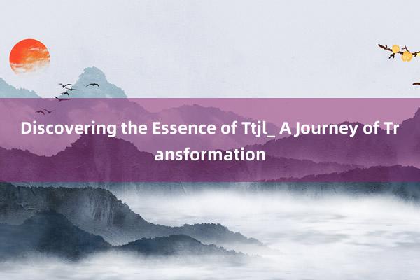 Discovering the Essence of Ttjl_ A Journey of Transformation